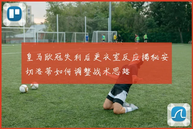 皇马欧冠失利后更衣室反应揭秘安切洛蒂如何调整战术思路