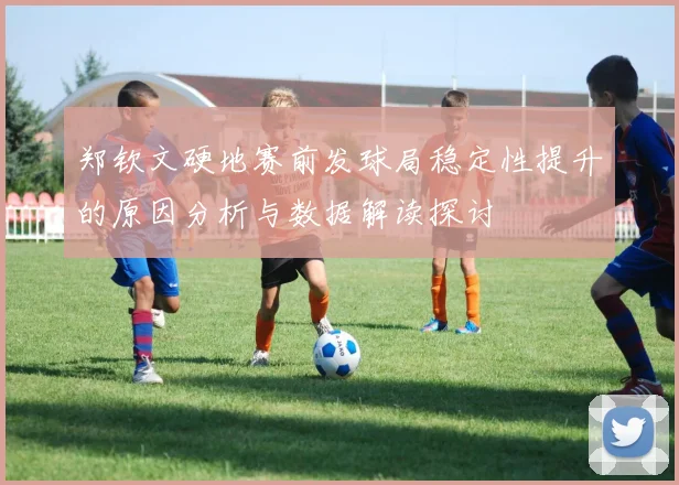 郑钦文硬地赛前发球局稳定性提升的原因分析与数据解读探讨