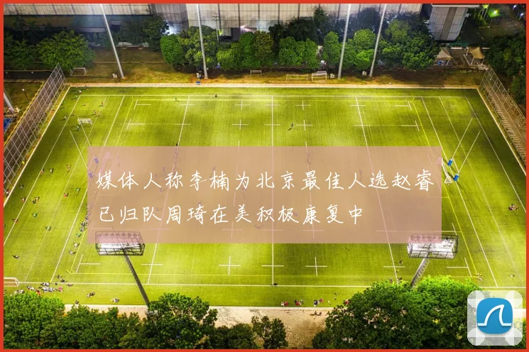 媒体人称李楠为北京最佳人选赵睿已归队周琦在美积极康复中