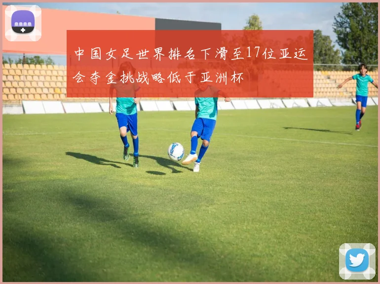 中国女足世界排名下滑至17位亚运会夺金挑战略低于亚洲杯